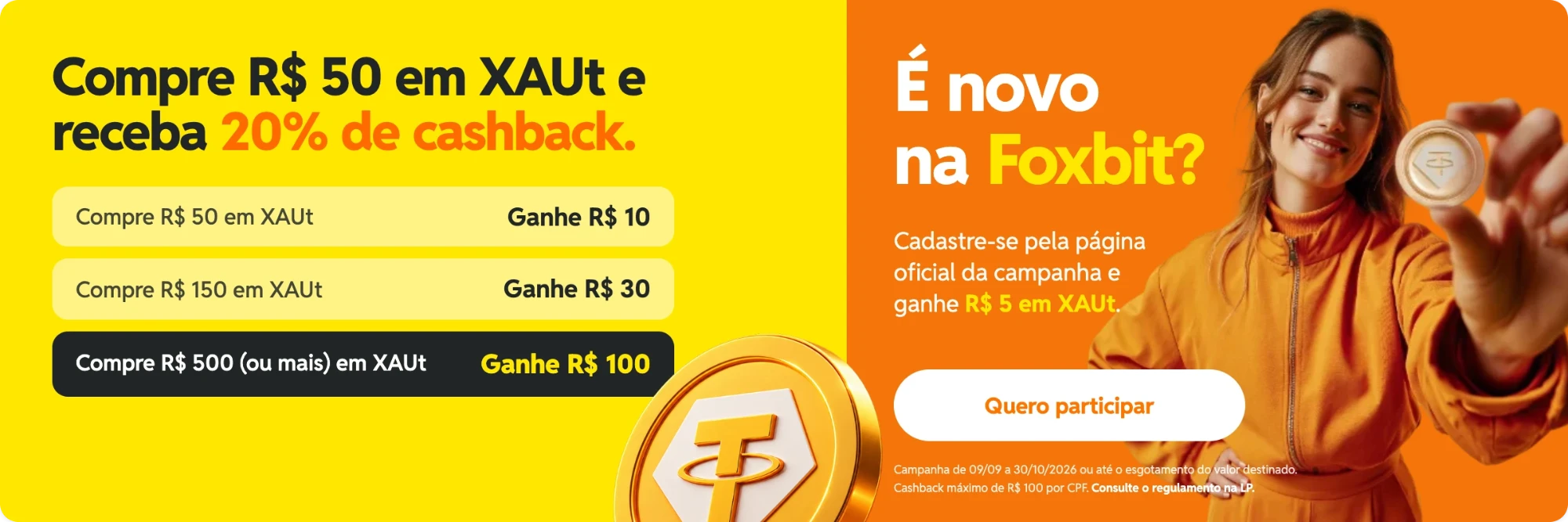 Campanha XAUt: compre R$ 50 em XAUt e receba 20% de cashback. Compre R$ 50 e ganhe R$ 10, compre R$ 150 e ganhe R$ 30, compre R$ 500 ou mais e ganhe R$ 100. Novo na Foxbit? Cadastre-se pela página da campanha e ganhe R$ 5 em XAUt. Campanha de 09/09 a 30/10/2026 ou até o esgotamento do valor destinado, com cashback máximo de R$ 100 por CPF.